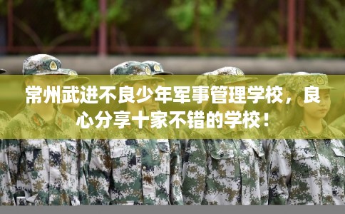 常州武进不良少年军事管理学校，良心分享十家不错的学校！