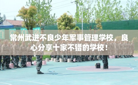 常州武进不良少年军事管理学校，良心分享十家不错的学校！