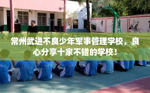 常州武进不良少年军事管理学校，良心分享十家不错的学校！