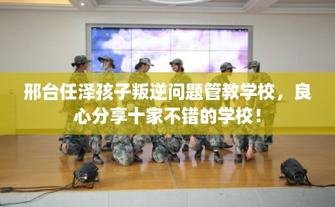 邢台任泽孩子叛逆问题管教学校,良心分享十家不错的学校! 邢台任泽孩子叛逆问题管教学校,良心分享十家不错的学校!