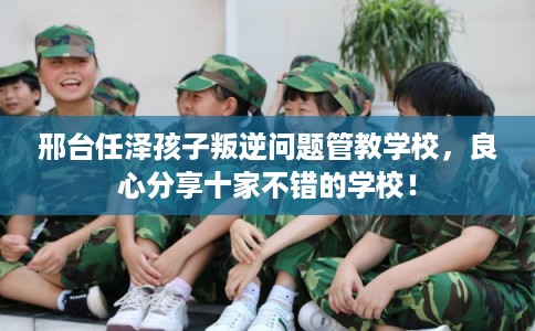 邢台任泽孩子叛逆问题管教学校,良心分享十家不错的学校! 邢台任泽孩子叛逆问题管教学校,良心分享十家不错的学校!
