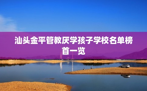 汕头金平管教厌学孩子学校名单榜首一览