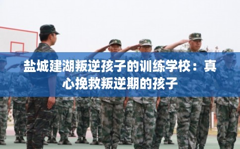 盐城建湖叛逆孩子的训练学校:真心挽救叛逆期的孩子 盐城建湖叛逆孩子的训练学校:真心挽救叛逆期的孩子