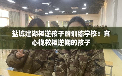 盐城建湖叛逆孩子的训练学校：真心挽救叛逆期的孩子