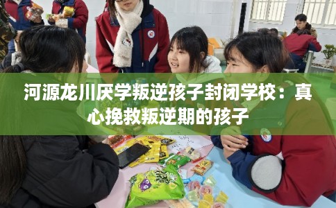 河源龙川厌学叛逆孩子封闭学校：真心挽救叛逆期的孩子