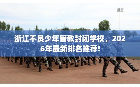 浙江不良少年管教封闭学校，2026年最新排名推荐!
