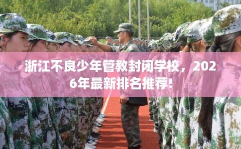 浙江不良少年管教封闭学校，2026年最新排名推荐!