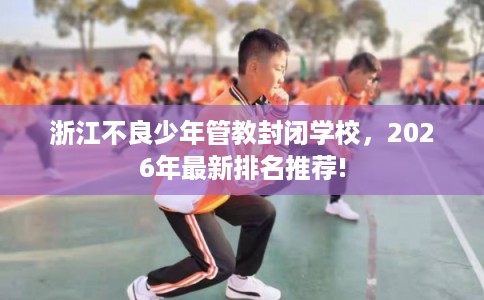 浙江不良少年管教封闭学校，2026年最新排名推荐!