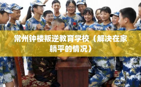 常州钟楼叛逆教育学校(解决在家躺平的情况) 常州钟楼叛逆教育学校(解决在家躺平的情况)