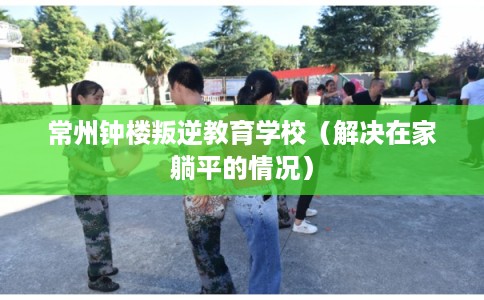 常州钟楼叛逆教育学校（解决在家躺平的情况）