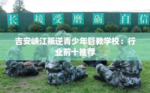 吉安峡江叛逆青少年管教学校:行业前十推荐 吉安峡江叛逆青少年管教学校:行业前十推荐