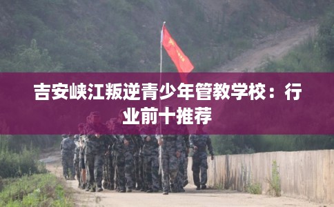 吉安峡江叛逆青少年管教学校：行业前十推荐