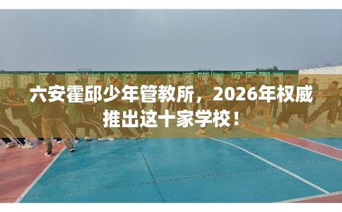 六安霍邱少年管教所，2026年权威推出这十家学校！