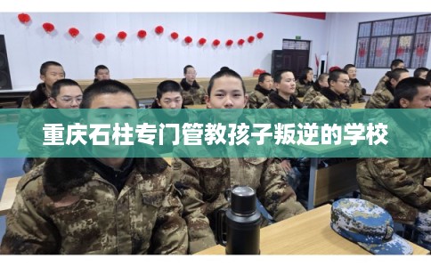 重庆石柱专门管教孩子叛逆的学校