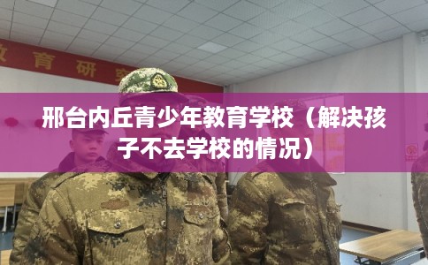 邢台内丘青少年教育学校（解决孩子不去学校的情况）