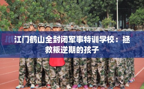 江门鹤山全封闭军事特训学校：拯救叛逆期的孩子