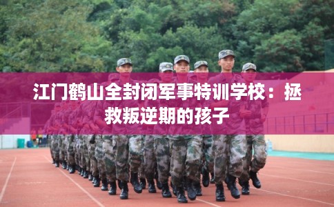 江门鹤山全封闭军事特训学校：拯救叛逆期的孩子