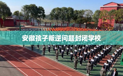 安徽孩子叛逆问题封闭学校 安徽孩子叛逆问题封闭学校