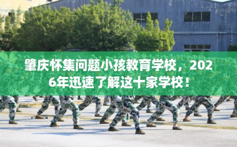 肇庆怀集问题小孩教育学校,2026年迅速了解这十家学校! 肇庆怀集问题小孩教育学校,2026年迅速了解这十家学校!