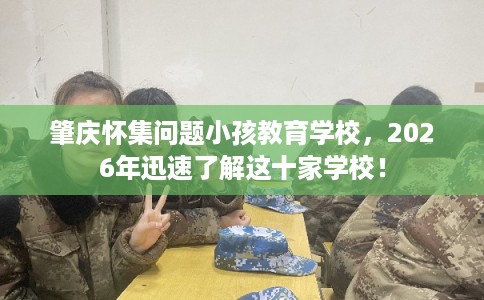 肇庆怀集问题小孩教育学校,2026年迅速了解这十家学校! 肇庆怀集问题小孩教育学校,2026年迅速了解这十家学校!
