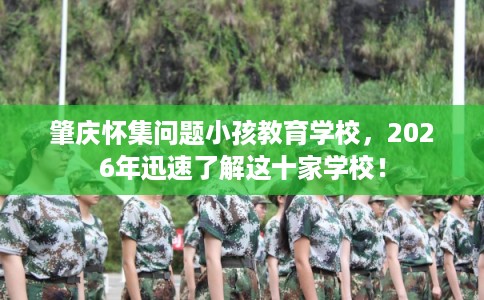 肇庆怀集问题小孩教育学校，2026年迅速了解这十家学校！