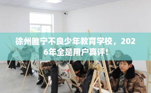 徐州睢宁不良少年教育学校，2026年全是用户真评!