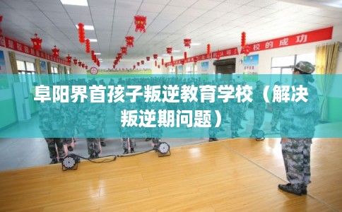 阜阳界首孩子叛逆教育学校（解决叛逆期问题）