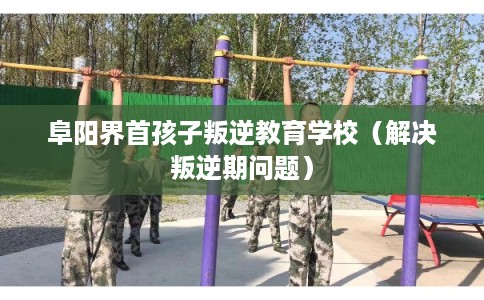 阜阳界首孩子叛逆教育学校（解决叛逆期问题）