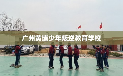 广州黄埔少年叛逆教育学校