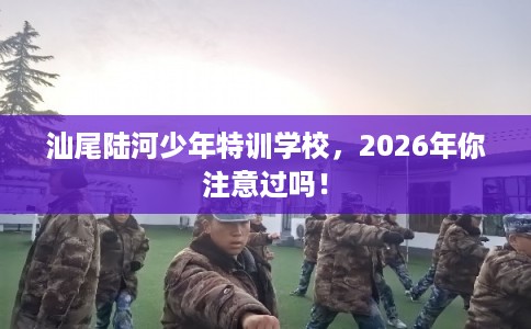 汕尾陆河少年特训学校,2026年你注意过吗! 汕尾陆河少年特训学校,2026年你注意过吗!