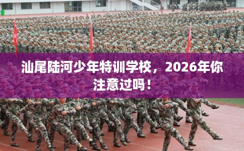 汕尾陆河少年特训学校，2026年你注意过吗！