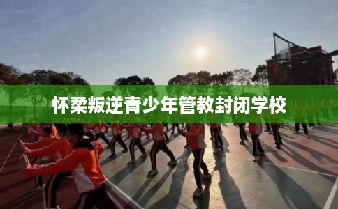 怀柔叛逆青少年管教封闭学校