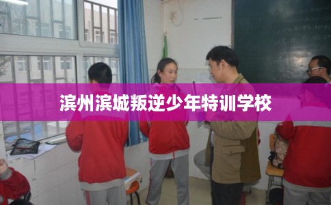 滨州滨城叛逆少年特训学校 滨州滨城叛逆少年特训学校