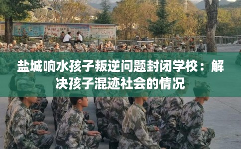 盐城响水孩子叛逆问题封闭学校：解决孩子混迹社会的情况