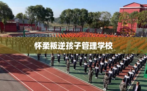 怀柔叛逆孩子管理学校 怀柔叛逆孩子管理学校