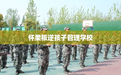 怀柔叛逆孩子管理学校