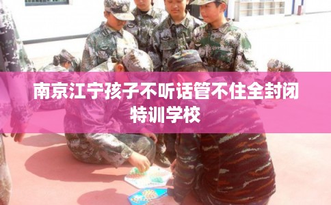 南京江宁孩子不听话管不住全封闭特训学校