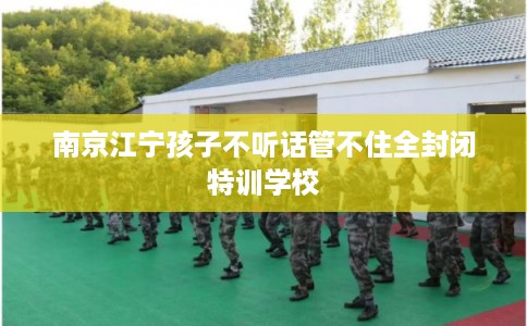 南京江宁孩子不听话管不住全封闭特训学校
