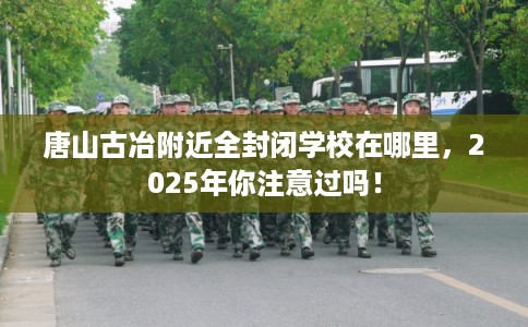 唐山古冶附近全封闭学校在哪里，2025年你注意过吗！