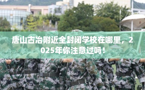 唐山古冶附近全封闭学校在哪里，2025年你注意过吗！