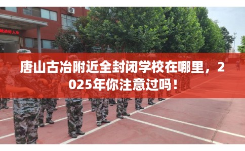 唐山古冶附近全封闭学校在哪里，2025年你注意过吗！