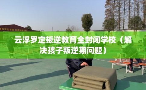 云浮罗定叛逆教育全封闭学校（解决孩子叛逆期问题）