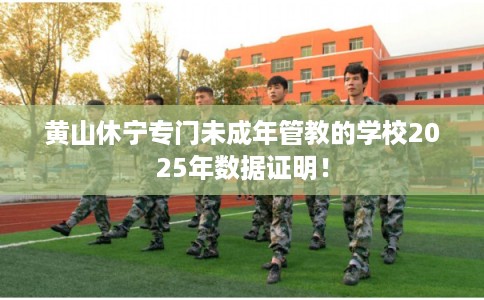 黄山休宁专门未成年管教的学校2025年数据证明！