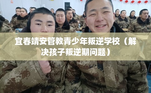 宜春靖安管教青少年叛逆学校（解决孩子叛逆期问题）