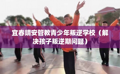 宜春靖安管教青少年叛逆学校（解决孩子叛逆期问题）