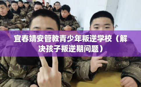 宜春靖安管教青少年叛逆学校（解决孩子叛逆期问题）