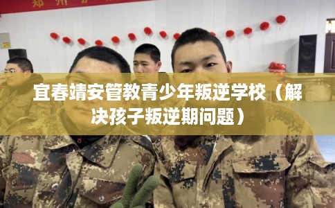 宜春靖安管教青少年叛逆学校（解决孩子叛逆期问题）