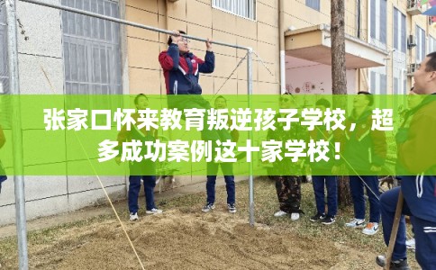 张家口怀来教育叛逆孩子学校，超多成功案例这十家学校！
