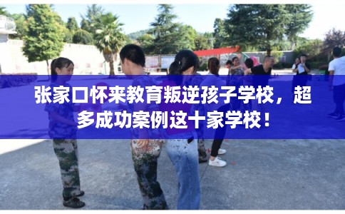 张家口怀来教育叛逆孩子学校，超多成功案例这十家学校！