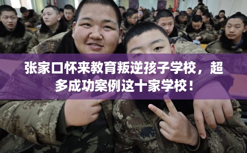 张家口怀来教育叛逆孩子学校，超多成功案例这十家学校！